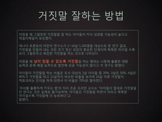 거짓말 잘하는 방법
어렸을 때 그럴듯한 거짓말을 잘 하는 아이들이 커서 성공할 가능성이 높다고
데일리메일이 보도했다.

캐나다 토론토의 어린이 연구소가 2~16살 1,200명을 대상으로 한 연구 결과,
거짓말을 만들어 내는 것은 초기 정신 성장의 중요한 단계이며 똑똑한 아이일 수록
보다 그럴듯하고 복잡한 거짓말을 하는 것으로 나타났다.

어렸을 때 남이 믿을 수 있도록 거짓말을 하는 행위는 나중에 훌륭한 대화
능력과 문제 해결 능력으로 발전해 성공 가능성이 많다고 이 연구는 밝혔다.

아이들이 거짓말을 하는 비율은 조사 대상의 2살 아이들 중 20%, 3살은 50%, 4살은
90%가 거짓말을 하고 12살까지 비슷한 비율을 보이며 16살 이후 거짓말이
역효과라는 인식을 하게 되면서 이 비율은 70%로 떨어졌다.

‘자녀를 훌륭하게 키우는 법’의 저자 조운 프리만 교수는 “아이들이 절대로 거짓말을
안 한다는 것은 실제로 불가능하며, 아이들은 거짓말을 하면서 자라고 똑똑한
아이일수록 거짓말에 더 능숙하다”고
말했다.
 