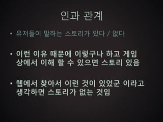 인과 관계
• 유저들이 말하는 스토리가 있다 / 없다


• 이런 이유 때문에 이렇구나 하고 게임
  상에서 이해 할 수 있으면 스토리 있음

• 웹에서 찾아서 이런 것이 있었군 이라고
  생각하면 스토리가 없는 것임
 