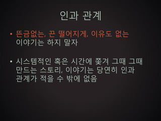 인과 관계
• 뜬금없는, 끈 떨어지게, 이유도 없는
  이야기는 하지 말자

• 시스템적인 혹은 시간에 쫓겨 그때 그때
  만드는 스토리, 이야기는 당연히 인과
  관계가 적을 수 밖에 없음
 