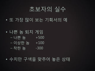 초보자의 실수
• 또 가장 많이 보는 기획서의 예

• 나쁜 놈 퇴치 게임
 – 나쁜 놈    +500
 – 이상한 놈   +100
 – 착한 놈    -300


• 수치만 구색을 맞추어 놓은 상태
 