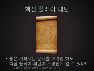 핵심 플레이 패턴




• 좋은 기획서는 문서를 보기만 해도
  핵심 플레이 패턴이 무엇인지 알 수 있다!
 – 사실은 기획서의 이상향…. 아틀란티스 같은…
 