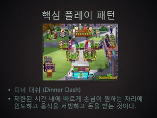 핵심 플레이 패턴




• 디너 대쉬 (Dinner Dash)
• 제한된 시간 내에 빠르게 손님이 원하는 자리에
  인도하고 음식을 서빙하고 돈을 받는 것이다.
 