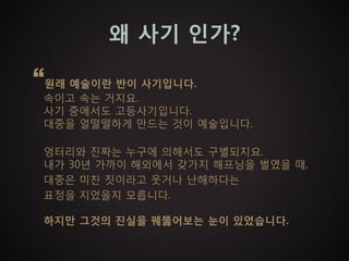 왜 사기 인가?

“원래 예술이란 반이 사기입니다.
  속이고 속는 거지요.
  사기 중에서도 고등사기입니다.
  대중을 얼떨떨하게 만드는 것이 예술입니다.

  엉터리와 진짜는 누구에 의해서도 구별되지요.
  내가 30년 가까이 해외에서 갖가지 해프닝을 벌였을 때,
  대중은 미친 짓이라고 웃거나 난해하다는
  표정을 지었을지 모릅니다.

  하지만 그것의 진실을 꿰뚫어보는 눈이 있었습니다.
 