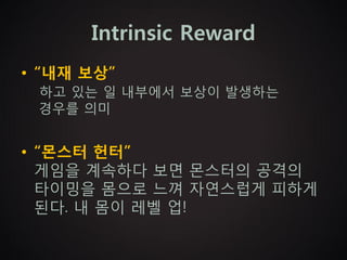 Intrinsic Reward
• “내재 보상”
 하고 있는 일 내부에서 보상이 발생하는
 경우를 의미


• “몬스터 헌터”
  게임을 계속하다 보면 몬스터의 공격의
  타이밍을 몸으로 느껴 자연스럽게 피하게
  된다. 내 몸이 레벨 업!
 