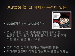 Autotelic (그 자체가 목적이 있는)


• auto(자기) + telos(목적)

• 인간에게는 어떤 목적지를 향해 걸어가는
  보행만 있는 것이 아니라, 즐거워서 그냥 추게
  되는 춤과 같은 삶도 있음

• 그저 하고 싶어서 행하는 자율적인 행동
• 미하이칙센트미하이가 말하는 Flow 몰입 상태의 삶
 