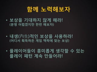함께 노력해보자
• 보상을 기대하지 않게 해라!
 (분명 어렵겠지만 한번 해보자)


• 내생(內生)적인 보상을 사용하라!
 (어디서 획득하든 게임 맥락에 맞는 보상)


• 플레이어들이 흥미롭게 생각할 수 있는
  플레이 패턴 계속 만들어라!
 