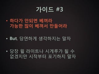 가이드 #3
• 하다가 안되면 베껴라
  가능한 많이 베껴서 만들어라

• But, 당연하게 생각하지는 말자

• 당장 윌 라이트나 시게루가 될 수
  없겠지만 시작부터 포기하지 말자
 