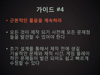 가이드 #4
• 근본적인 물음을 계속하라

• 모든 것이 제작 되기 사전에 모든 문제점
  들을 발견할 수 있어야 한다

• 초기 설계를 통해서 제작 전에 생길
  기술적인 문제와 제작 시간, 게임 플레이
  적인 문제들이 발견 되어도 쉽고 빠르게
  수정할 수 있다
 