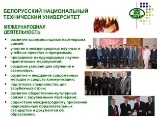 БЕЛОРУССКИЙ НАЦИОНАЛЬНЫЙ ТЕХНИЧЕСКИЙ УНИВЕРСИТЕТ МЕЖДУНАРОДНАЯ ДЕЯТЕЛЬНОСТЬ развитие взаимовыгодных партнерских связей; участие в международных научных и учебных проектах и программах; проведение международных научно-практических мероприятий; создание условий для обучения и стажировок; развитие и внедрение современных методов и средств коммуникации; подготовка специалистов для зарубежных стран; развитие общественно-культурных связей с зарубежными партнерами; содействие международному признанию национальных образовательных стандартов и документов об образовании. 