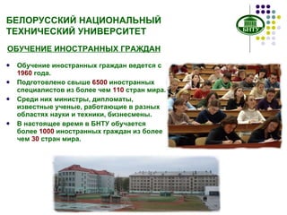 БЕЛОРУССКИЙ НАЦИОНАЛЬНЫЙ ТЕХНИЧЕСКИЙ УНИВЕРСИТЕТ Обучение иностранных граждан ведется с  1960  года. Подготовлено свыше  65 00  иностранных специалистов из более   чем  110  стран мира.  Среди них министры, дипломаты, известные ученые, работающие в разных областях науки и техники, бизнесмены.  В настоящее время в БНТУ обучается более  1000  иностранных граждан из более чем  30  стран мира.  ОБУЧЕНИЕ ИНОСТРАННЫХ ГРАЖДАН 