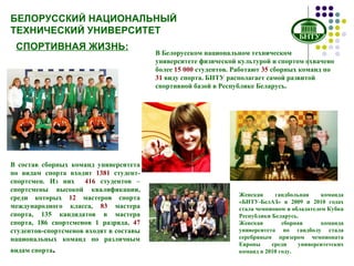 БЕЛОРУССКИЙ НАЦИОНАЛЬНЫЙ ТЕХНИЧЕСКИЙ УНИВЕРСИТЕТ СПОРТИВНАЯ ЖИЗНЬ: В Белорусском национальном техническом университете физической культурой и спортом охвачено более  15 000  студентов. Работают  35  сборных команд по  31  виду спорта. БНТУ располагает самой развитой спортивной базой в Республике Беларусь. В состав сборных команд университета по видам спорта входит  1381  студент-спортсмен. Из них  416  студентов – спортсмены высокой квалификации, среди которых  12  мастеров спорта международного класса,  83  мастера спорта, 135 кандидатов в мастера спорта, 186 спортсменов 1 разряда,  47  студентов-спортсменов входят в составы национальных команд по различным видам спорта . Женская гандбольная команда «БНТУ-БелАЗ» в 2009 и 2010 годах стала чемпионом и обладателем Кубка Республики Беларусь.  Женская сборная команда университета по гандболу стала серебряным призером чемпионата Европы среди университетских команд в 2010 году.  
