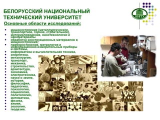 БЕЛОРУССКИЙ НАЦИОНАЛЬНЫЙ ТЕХНИЧЕСКИЙ УНИВЕРСИТЕТ машиностроение (металлургическое, транспортное, горное, строительное), материаловедение, нанотехнологии   и наноматериалы обработка конструкционных материалов в машиностроении, приборостроение, метрология и информационно-измерительные приборы и системы, информатика и вычислительная техника, энергетика, металлургия, транспорт, механика, строительство, архитектура, экономика, электротехника, науки о земле, история, философия, педагогика, психология, социология, политология,  математика, физика, химия, экология, геодезия.  Основные области исследований: 