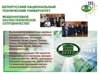 БЕЛОРУССКИЙ НАЦИОНАЛЬНЫЙ ТЕХНИЧЕСКИЙ УНИВЕРСИТЕТ МЕЖДУНАРОДНОЕ НАУЧНО-ТЕХНИЧЕСКОЕ СОТРУДНИЧЕСТВО Выполняются свыше 120 проектов международных программ, фондов и грантов (ИНТАС, МНТЦ, программы Союзного государства, ЦЕРН, НАТО, 7-я рамочная программа научно-технологического развития ЕС). Выполняются совместные научные исследования с ведущими учеными Австрии, Англии, Вьетнама, Германии, Китая, Кореи, Латвии, Литвы, Польши, России, Украины, Финляндии, Чехии, Швеции, Швейцарии и др. 