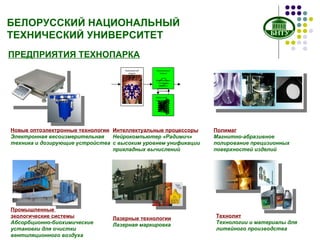 ПРЕДПРИЯТИЯ ТЕХНОПАРКА Новые оптоэлектронные технологии Электронная весоизмерительная  техника и дозирующие устройства Интеллектуальные процессоры Нейрокомпьютер «Радимич»  с высоким уровнем унификации  прикладных вычислений Полимаг Магнитно-абразивное полирование прецизионных поверхностей изделий Технолит Технологии и материалы для литейного производства Промышленные  экологические системы Абсорбционно-биохимические  установки для очистки вентиляционного воздуха  Лазерные технологии Лазерная маркировка БЕЛОРУССКИЙ НАЦИОНАЛЬНЫЙ ТЕХНИЧЕСКИЙ УНИВЕРСИТЕТ Программный модуль предварительной обработки Программный модуль формирования эталонных образов и управления  поиском Нейронный сопроцессор 