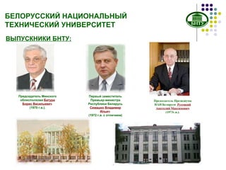 БЕЛОРУССКИЙ НАЦИОНАЛЬНЫЙ ТЕХНИЧЕСКИЙ УНИВЕРСИТЕТ ВЫПУСКНИКИ БНТУ: Первый заместитель Премьер-министра Республики Беларусь   Семашко Владимир Ильич   (1972 г.в. с отличием) Председатель Минского облисполкома  Батура Борис Васильевич   (1970  г.в. ). Председатель Президиума НАН Беларуси  Русецкий Анатолий Максимович   (197 3г.в. ). 