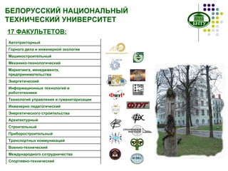 БЕЛОРУССКИЙ НАЦИОНАЛЬНЫЙ ТЕХНИЧЕСКИЙ УНИВЕРСИТЕТ 17 ФАКУЛЬТЕТОВ: Автотракторный Горного дела и инженерной экологии Машиностроительный Механико-технологический Маркетинга, менеджмента, предпринимательства Энергетический Информационных технологий и робототехники Технологий управления и гуманитаризации Инженерно педагогический Энергетического строительства Архитектурный Строительный Приборостроительный Транспортных коммуникаций Военно-технический Международного сотрудничества Спортивно-технический 