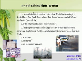 แหล่งกาเนิดมลพิษทางอากาศ
      1. การเผาไหม้เชื้อเพลิงของกิจกรรมต่างๆ ซึงทาให้เกิดก๊าซต่างๆ เช่น ก๊าซ
                                               ่
ซัลเฟอร์ไดออกไซด์ ก๊าซไนโตรเจนไดออกไซด์ ก๊าซคาร์บอนมอนอกไซด์ ขี้เถ้า และ
ออกไซด์ของโลหะ เป็นต้น
      2. การฟุ้งกระจายของฝุ่นละอองและอนุภาคต่างๆ
      3. โรงงานอุตสาหกรรมผลิตหรือแปรรูปวัตถุดิบ ซึ่งอาจมีการปล่อยสารพิษ
ออกมา เช่น ก๊าซไฮโดรเจนซัลไฟด์ ออกไซต์ของซัลเฟอร์แอมโมเนีย ไออตะกั่ว สารหนู
เป็นต้น
      4. การเกษตร
      5. เตาปฏิกรณ์
      6. แหล่งกาเนิดจากธรรมชาติ
 