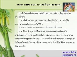 ผลกระทบจากภาวะมวลพิษทางอากาศ
      1. เป็นอันตรายต่อสุขภาพของมนุษย์ มวลสารแต่ละชนิดจะเป็นผลกระทบต่อ
สุขภาพต่างกัน
      2. สารพิษที่ระบายออกสู่บรรยากาศ บางชนิดคงตัวอยู่ในบรรยากาศได้เป็น
เวลานาน และแพร่กระจายออกไปได้ไกล
      3. ทาให้เกิดฝนกรด ซึงเป็นอันตรายต่อสิ่งมีชีวิตและสิงก่อสร้าง
                          ่                              ่
      4. ทาให้เกิดปรากฏการณ์เรือนกระจก (Greenhouse Effect) เกิดจากก๊าซ
คาร์บอนมอนอกไซด์ คาร์บอนไดออกไซด์ ก๊าซมีเทน ออกไซด์ของไนโตรเจน โอโซน
และสารคลอโรฟลูออโรคาร์บอน (CFC) เมื่อลอยขึ้นไปบนชั้นบรรยากาศ จะปกคลุมมิให้
รังสีความร้อนจากผิวโลกระบายขึ้นสู่บรรยากาศระดับสูงขึ้นได้ ทาให้เกิดการสะสมความ
ร้อนของผิวโลก
 