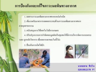การป้องกันและแก้ไขภาวะมลพิษทางอากาศ
       1. ลดสารภาวะมลพิษทางอากาศจากแหล่งกาเนิด
       2. เข้มงวดกับมาตรการลดผลกระทบด้านภาวะมลพิษทางอากาศจาก
  ภาคอุตสาหกรรม
       3. สนับสนุนการใช้เทคโนโลยีการเกษตร
       4. ปรับปรุงระบบการกาจัดขยะมูลฝอยในชุมชนให้มีการบริหารจัดการแบบครบ
  วงจร ถูกหลักวิชาการ เพื่อลดการเผาขยะในที่โล่ง
       5. ป้องกันการเกิดไฟป่า
 