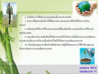 6. ส่งเสริมการใช้พลังงานหมุนเวียนที่มาจากธรรมชาติ
     7. ลดการใช้อุปกรณ์เครื่องใช้ที่มสารประกอบของสารที่ทาให้เกิดภาวะเรือน
                                     ี
กระจก
     8. สนับสนุนให้มีการใช้ระบบการขนส่งที่มีมลพิษน้อย และส่งเสริมการใช้ระบบ
ขนส่งมวลชน
     9. รณรงค์และประชาสัมพันธ์ให้ประชาชนเข้าใจอันตรายที่เกิดจากภาวะมลพิษทาง
อากาศ และมีส่วนรวมในการป้องกันแก้ไขมิให้เกิดภาวะมลพิษทางอากาศ
     10. ปรับปรุงกฎหมาย เพิ่มประสิทธิภาพการปฏิบัติตามและการใช้บังคับกฎหมาย
ด้านการจัดการภาวะมลพิษทางอากาศ
 