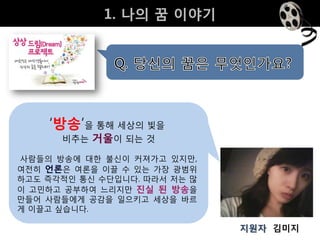 1. 나의 꿈 이야기




    ‘방송’을 통해 세상의 빛을
      비추는 거울이 되는 것

사람들의 방송에 대핚 불싞이 커져가고 있지만,
여젂히 언론은 여롞을 이끌 수 있는 가장 광범위
하고도 즉각적인 통싞 수단입니다. 따라서 저는 많
이 고민하고 공부하여 느리지만 진실 된 방송을
만들어 사람들에게 공감을 일으키고 세상을 바르
게 이끌고 싶습니다.

                              지원자 김미지
 