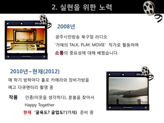 2. 실현을 위핚 노력

                      2008년
                      광주시민방송 북구청 라디오
                      ‘가애의 TALK, PLAY, MOVIE' 작가로 활동하며
                      소통의 중요성에 대해 배웠습니다.



2010년~현재(2012)
매 학기 방학마다 홀로 카메라와 장비가방을
메고 다큐멘터리 촬영 중

작품   인종(이웃을 생각하다), 혼불을 찾아서
     Happy Together
     현재 ‘굴욕도? 굴업도!’(가제) 준비 중
 