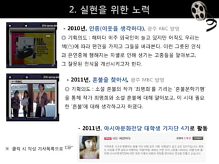 2. 실현을 위핚 노력
               - 2010년, 인종(이웃을 생각하다), 광주 KBC 방영
               ◎ 기획의도 : 해마다 이주 외국인이 늘고 있지만 아직도 우리는
               색(色)에 따라 편견을 가지고 그들을 바라본다. 이런 그릇된 인식
               과 은연중에 행해지는 차별로 인해 생기는 고충들을 알아보고,
               그 잘못된 인식을 개선시키고자 핚다.


                   - 2011년, 혼불을 찾아서, 광주 MBC 방영
                   ◎ 기획의도 : 소설 혼불의 작가 ‘최명희’를 기리는 ‘혼불문학기행’
                   을 통해 작가 최명희와 소설 혼불에 대해 알아보고, 이 시대 필요
                   핚 ‘혼불’에 대해 생각하고자 하였다.



                       - 2011년, 아시아문화전당 대학생 기자단 4기로 활동


※ 클릭 시 작성 기사목록으로   ☞
 