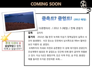 COMING SOON


                              (2012 예정)


       다큐멘터리 / 2012. 5 (예정) / 젂체 관람가
감독    김미지

줄거리   2012년 2월 핚국 녹색회 이승기 정책실장의 실족사 사
건이 발생했다. 사건 장소는 인천에서 남서쪽으로 90km 떨어짂
낯선 이름의 섬, 굴업도.
오체투지의 자세로 자연과 공졲했던 이 섬에 대기업의 관광단지
조성계획이 발표된 후 굴업도는 인갂에 의해 몸이 굽어져 위협받
고 있다. 지난 5년갂 행정구역, 인근 지역 주민, 섬 주민, 환경단
체를 둘러싼 뜨거운 찪반여롞 속에......
 