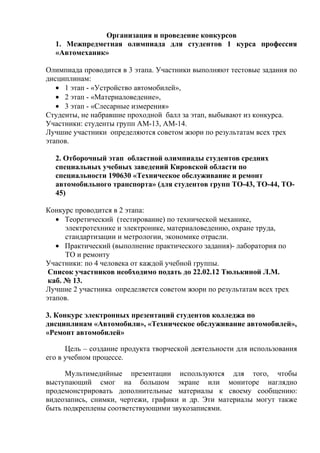 Организация и проведение конкурсов
  1. Межпредметная олимпиада для студентов 1 курса профессия
  «Автомеханик»

Олимпиада проводится в 3 этапа. Участники выполняют тестовые задания по
дисциплинам:
   • 1 этап - «Устройство автомобилей»,
   • 2 этап - «Материаловедение»,
   • 3 этап - «Слесарные измерения»
Студенты, не набравшие проходной балл за этап, выбывают из конкурса.
Участники: студенты групп АМ-13, АМ-14.
Лучшие участники определяются советом жюри по результатам всех трех
этапов.

  2. Отборочный этап областной олимпиады студентов средних
  специальных учебных заведений Кировской области по
  специальности 190630 «Техническое обслуживание и ремонт
  автомобильного транспорта» (для студентов групп ТО-43, ТО-44, ТО-
  45)

Конкурс проводится в 2 этапа:
   • Теоретический (тестирование) по технической механике,
      электротехнике и электронике, материаловедению, охране труда,
      стандартизации и метрологии, экономике отрасли.
   • Практический (выполнение практического задания)- лаборатория по
      ТО и ремонту
Участники: по 4 человека от каждой учебной группы.
 Список участников необходимо подать до 22.02.12 Тюлькиной Л.М.
 каб. № 13.
Лучшие 2 участника определяется советом жюри по результатам всех трех
этапов.

3. Конкурс электронных презентаций студентов колледжа по
дисциплинам «Автомобили», «Техническое обслуживание автомобилей»,
«Ремонт автомобилей»

      Цель – создание продукта творческой деятельности для использования
его в учебном процессе.

     Мультимедийные презентации используются для того, чтобы
выступающий смог на большом экране или мониторе наглядно
продемонстрировать дополнительные материалы к своему сообщению:
видеозапись, снимки, чертежи, графики и др. Эти материалы могут также
быть подкреплены соответствующими звукозаписями.
 