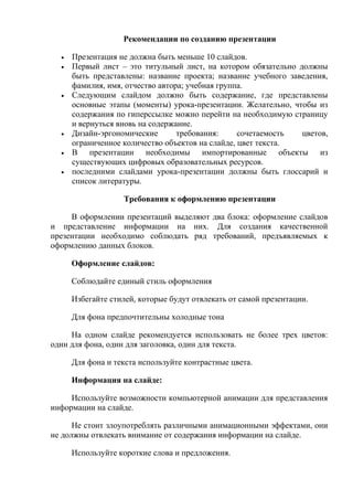Рекомендации по созданию презентации

  •   Презентация не должна быть меньше 10 слайдов.
  •   Первый лист – это титульный лист, на котором обязательно должны
      быть представлены: название проекта; название учебного заведения,
      фамилия, имя, отчество автора; учебная группа.
  •   Следующим слайдом должно быть содержание, где представлены
      основные этапы (моменты) урока-презентации. Желательно, чтобы из
      содержания по гиперссылке можно перейти на необходимую страницу
      и вернуться вновь на содержание.
  •   Дизайн-эргономические       требования:     сочетаемость  цветов,
      ограниченное количество объектов на слайде, цвет текста.
  •   В презентации необходимы импортированные объекты из
      существующих цифровых образовательных ресурсов.
  •   последними слайдами урока-презентации должны быть глоссарий и
      список литературы.

                   Требования к оформлению презентации

     В оформлении презентаций выделяют два блока: оформление слайдов
и представление информации на них. Для создания качественной
презентации необходимо соблюдать ряд требований, предъявляемых к
оформлению данных блоков.

      Оформление слайдов:

      Соблюдайте единый стиль оформления

      Избегайте стилей, которые будут отвлекать от самой презентации.

      Для фона предпочтительны холодные тона

     На одном слайде рекомендуется использовать не более трех цветов:
один для фона, один для заголовка, один для текста.

      Для фона и текста используйте контрастные цвета.

      Информация на слайде:

     Используйте возможности компьютерной анимации для представления
информации на слайде.

      Не стоит злоупотреблять различными анимационными эффектами, они
не должны отвлекать внимание от содержания информации на слайде.

      Используйте короткие слова и предложения.
 