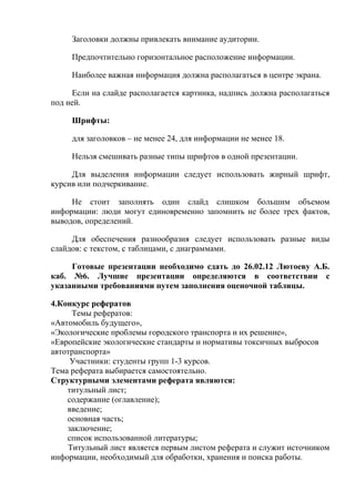 Заголовки должны привлекать внимание аудитории.

     Предпочтительно горизонтальное расположение информации.

     Наиболее важная информация должна располагаться в центре экрана.

     Если на слайде располагается картинка, надпись должна располагаться
под ней.

     Шрифты:

     для заголовков – не менее 24, для информации не менее 18.

     Нельзя смешивать разные типы шрифтов в одной презентации.

     Для выделения информации следует использовать жирный шрифт,
курсив или подчеркивание.

     Не стоит заполнять один слайд слишком большим объемом
информации: люди могут единовременно запомнить не более трех фактов,
выводов, определений.

     Для обеспечения разнообразия следует использовать разные виды
слайдов: с текстом, с таблицами, с диаграммами.

     Готовые презентации необходимо сдать до 26.02.12 Лютоеву А.Б.
каб. №6. Лучшие презентации определяются в соответствии с
указанными требованиями путем заполнения оценочной таблицы.

4.Конкурс рефератов
     Темы рефератов:
«Автомобиль будущего»,
«Экологические проблемы городского транспорта и их решение»,
«Европейские экологические стандарты и нормативы токсичных выбросов
автотранспорта»
     Участники: студенты групп 1-3 курсов.
Тема реферата выбирается самостоятельно.
Структурными элементами реферата являются:
    титульный лист;
    содержание (оглавление);
    введение;
    основная часть;
    заключение;
    список использованной литературы;
    Титульный лист является первым листом реферата и служит источником
информации, необходимый для обработки, хранения и поиска работы.
 