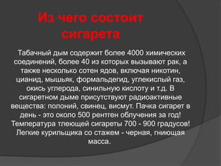 Из чего состоит
          сигарета
  Табачный дым содержит более 4000 химических
 соединений, более 40 из которых вызывают рак, а
   также несколько сотен ядов, включая никотин,
  цианид, мышьяк, формальдегид, углекислый газ,
     окись углерода, синильную кислоту и т.д. В
   сигаретном дыме присутствуют радиоактивные
вещества: полоний, свинец, висмут. Пачка сигарет в
   день - это около 500 рентген облучения за год!
Температура тлеющей сигареты 700 - 900 градусов!
  Легкие курильщика со стажем - черная, гниющая
                       масса.
 