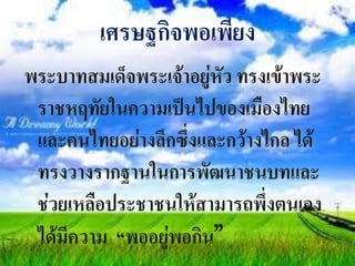 เศรษฐกิจพอเพียง
พระบาทสมเด็จพระเจ้าอยู่หัว ทรงเข้าพระ
 ราชหฤทัยในความเป็นไปของเมืองไทย
 และคนไทยอย่างลึกซึ่งและกว้างไกล ได้
 ทรงวางรากฐานในการพัฒนาชนบทและ
 ช่วยเหลือประชาชนให้สามารถพึ่งตนเอง
 ได้มีความ “พออยู่พอกิน”
 
