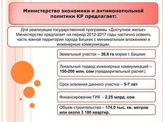 Министерство экономики и антимонопольной
            политики КР предлагает:

  Для реализации государственной программы «Доступное жилье»
Министерство предлагает на период 2012-2017 годы частично освоить
часть южной территории города Бишкек с минимальным вложением в
                   инженерные коммуникации.

                    Земельный участок – 36,0 га мэрии г. Бишкек


                     Локальный подвод инженерных коммуникаций –
                     150-200 млн. сом (предварительный расчет).


                    Срок освоения данного участка – 5-7 лет


                    Финансирование ГИК - 2,25 млрд. сом

                    Объем строительства – 174,0 тыс. кв. метров
                    или около 3 100 квартир.
 