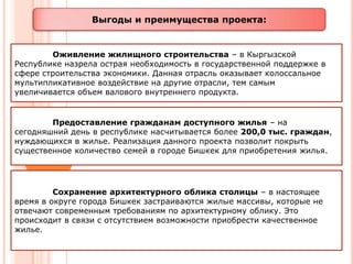Выгоды и преимущества проекта:


        Оживление жилищного строительства – в Кыргызской
Республике назрела острая необходимость в государственной поддержке в
сфере строительства экономики. Данная отрасль оказывает колоссальное
мультипликативное воздействие на другие отрасли, тем самым
увеличивается объем валового внутреннего продукта.


        Предоставление гражданам доступного жилья – на
сегодняшний день в республике насчитывается более 200,0 тыс. граждан,
нуждающихся в жилье. Реализация данного проекта позволит покрыть
существенное количество семей в городе Бишкек для приобретения жилья.




         Сохранение архитектурного облика столицы – в настоящее
время в округе города Бишкек застраиваются жилые массивы, которые не
отвечают современным требованиям по архитектурному облику. Это
происходит в связи с отсутствием возможности приобрести качественное
жилье.
 