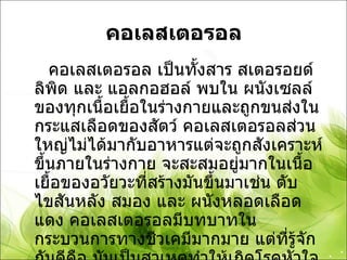 คอเลสเตอรอล คอเลสเตอรอล เป็นทั้งสาร สเตอรอยด์ ลิพิด และ แอลกอฮอล์ พบใน ผนังเซลล์ ของทุกเนื้อเยื้อในร่างกายและถูกขนส่งในกระแสเลือดของสัตว์ คอเลสเตอรอลส่วนใหญ่ไม่ได้มากับอาหารแต่จะถูกสังเคราะห์ขึ้นภายในร่างกาย จะสะสมอยู่มากในเนื้อเยื้อของอวัยวะที่สร้างมันขึ้นมาเช่น ตับ ไขสันหลัง สมอง และ ผนังหลอดเลือดแดง คอเลสเตอรอลมีบทบาทในกระบวนการทางชีวเคมีมากมาย แต่ที่รู้จักกันดีคือ มันเป็นสาเหตุทำให้เกิดโรคหัวใจและระบบหลอดเลือด และภาวะ คอเลสเตอรอลในเลือดสูง 
