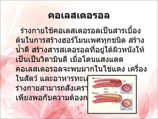 คอเลสเตอรอล ร่างกายใช้คอเลสเตอรอลเป็นสารเบื้องต้นในการสร้างฮอร์โมนเพศทุกชนิด สร้างน้ำดี สร้างสารสเตอรอลที่อยู่ใต้ผิวหนังให้เป็นเป็นวิตามินดี เมื่อโดนแสงแดด คอเลสเตอรอลจะพบมากในไข่แดง เครื่องในสัตว์ และอาหารทะเล ค่อนข้างสูง ร่างกายสามารถสังเคราะห์เองได้แต่ไม่เพียงพอกับความต้องการ 