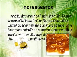 คอเลสเตอรอล การรับประทานกรดไขมันที่จำเป็นโดยเฉพาะกรดไลโนเลอิกในปริมาณที่พอเพียงและเลี่ยงอาหารที่มีคอเลสเตอรอลสูง บวกกับการออกกำลังกาย จะช่วยลดความเสี่ยงของโรคหลอดเลือดอุดตัน สาเหตุของการเกิดโรคหัวใจและอัมพาต 