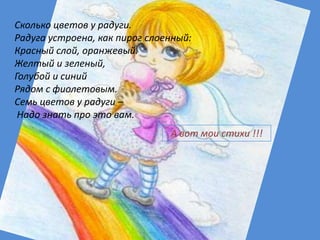 Сколько цветов у радуги.
Радуга устроена, как пирог слоенный:
Красный слой, оранжевый.
Желтый и зеленый,
Голубой и синий
Рядом с фиолетовым.
Семь цветов у радуги –
 Надо знать про это вам.
                               А вот мои стихи !!!
 