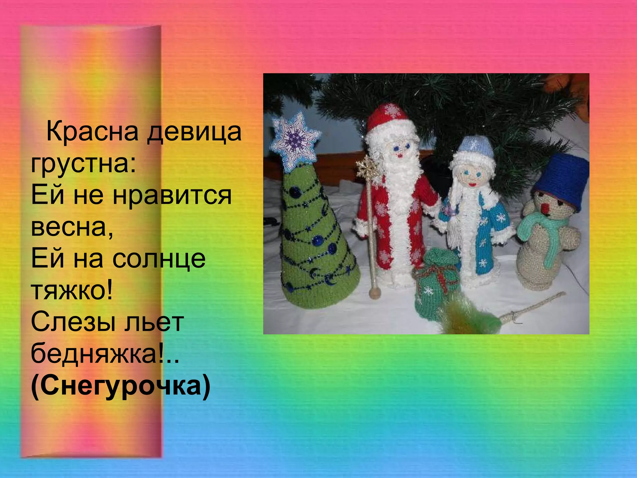 Красна девица грустна:  Ей не нравится весна,  Ей на солнце тяжко!  Слезы льет бедняжка!..  (Снегурочка)    