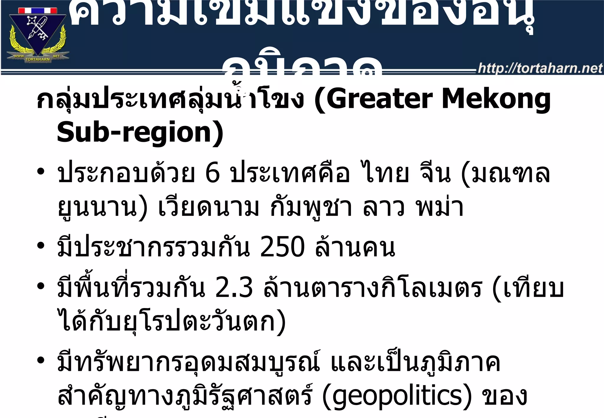 กลุ่มประเทศลุ่มน้ำโขง  ( Greater Mekong Sub-region)  ประกอบด้วย  6  ประเทศคือ ไทย จีน  ( มณฑลยูนนาน )  เวียดนาม กัมพูชา ลาว พม่า มีประชากรรวมกัน  250  ล้านคน  มีพื้นที่รวมกัน  2.3  ล้านตารางกิโลเมตร  ( เทียบได้กับยุโรปตะวันตก )  มีทรัพยากรอุดมสมบูรณ์ และเป็นภูมิภาคสำคัญทางภูมิรัฐศาสตร์  ( geopolitics)  ของเอเชีย หากมองในมิติภูมิรัฐศาสตร์แล้วเปรียบได้กับเป็น  Heart Land  ของภูมิภาคเอเชียตะวันออกเฉียงใต้ ความเข้มแข็งของอนุภูมิภาค 