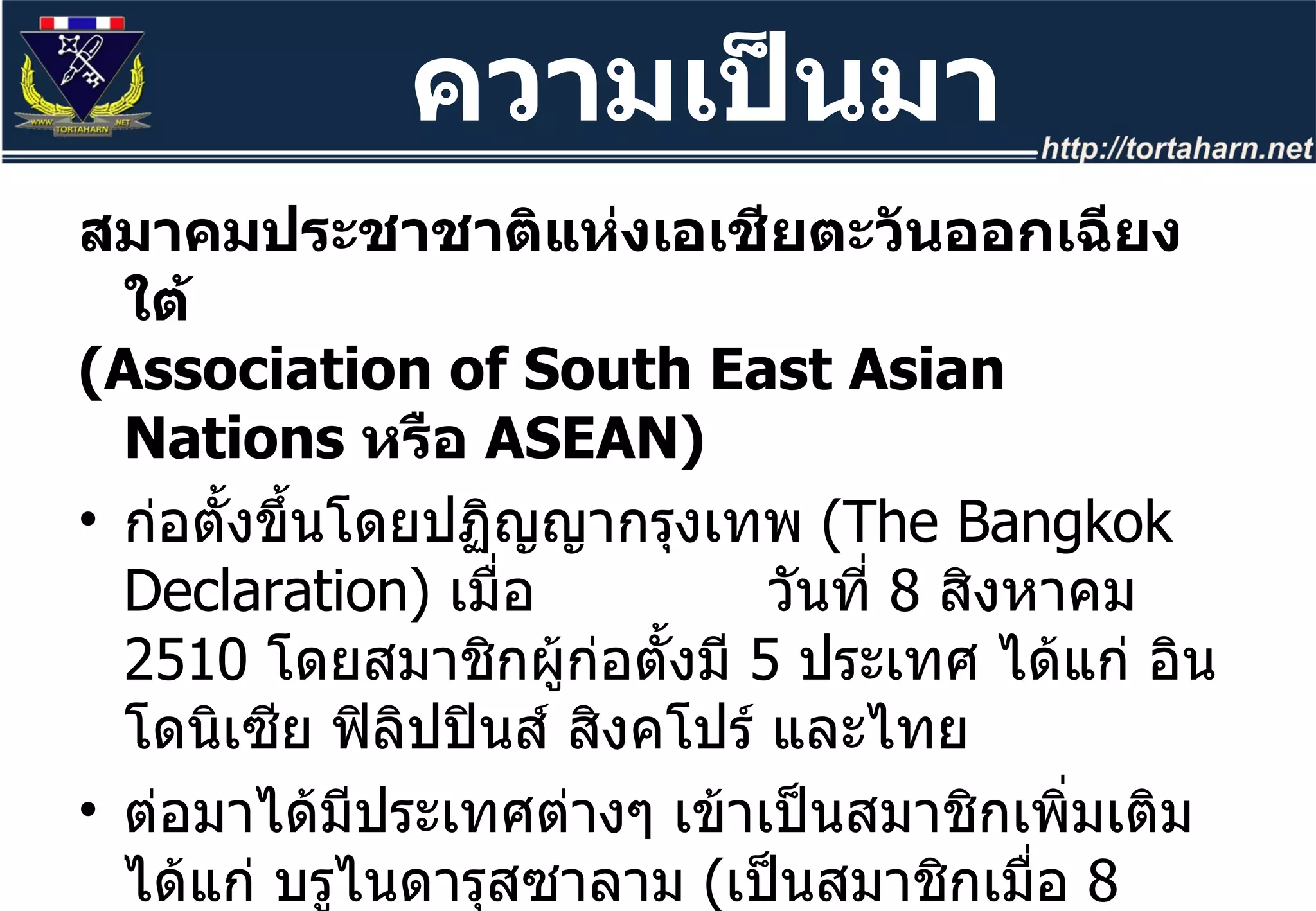 สมาคมประชาชาติแห่งเอเชียตะวันออกเฉียงใต้  ( Association of South East Asian Nations  หรือ  ASEAN)  ก่อตั้งขึ้นโดยปฏิญญากรุงเทพ  ( The Bangkok Declaration)  เมื่อ  วันที่  8  สิงหาคม  2510  โดยสมาชิกผู้ก่อตั้งมี  5  ประเทศ ได้แก่ อินโดนิเซีย ฟิลิปปินส์ สิงคโปร์ และไทย  ต่อมาได้มีประเทศต่างๆ เข้าเป็นสมาชิกเพิ่มเติม ได้แก่ บรูไนดารุสซาลาม  ( เป็นสมาชิกเมื่อ  8  ม . ค . 2527)  เวียดนาม  ( วันที่  28  ก . ค . 2538)  ลาว พม่า  ( วันที่  23  ก . ค . 2540)  และ กัมพูชา  ( วันที่  30  เม . ย . 2542)  ตามลำดับ จากการรับกัมพูชาเข้าเป็นสมาชิก ทำให้อาเซียนมีสมาชิกครบ  10  ประเทศในเอเซียตะวันออกเฉียงใต้ ความเป็นมา 