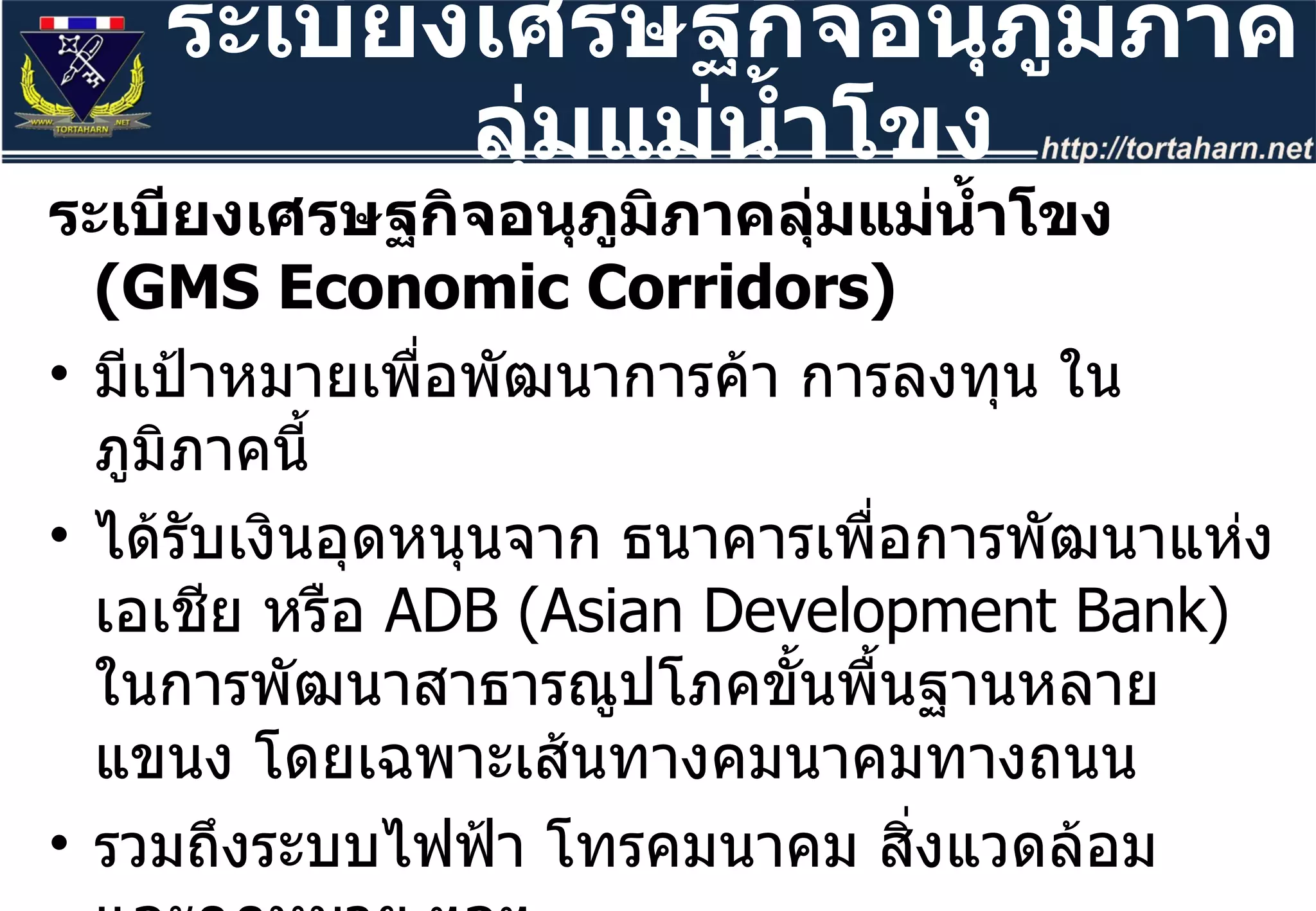 ระเบียงเศรษฐกิจอนุภูมิภาคลุ่มแม่น้ำโขง  (GMS Economic Corridors) มีเป้าหมายเพื่อพัฒนาการค้า การลงทุน ในภูมิภาคนี้ ได้รับเงินอุดหนุนจาก ธนาคารเพื่อการพัฒนาแห่งเอเชีย หรือ  ADB (Asian Development Bank)  ในการพัฒนาสาธารณูปโภคขั้นพื้นฐานหลายแขนง โดยเฉพาะเส้นทางคมนาคมทางถนน  รวมถึงระบบไฟฟ้า โทรคมนาคม สิ่งแวดล้อม และกฎหมาย ฯลฯ เริ่มปี  1998  ในที่ประชุมรัฐมนตรีของประเทศลุ่มน้ำโขงที่มะนิลา  ประเทศไทยได้ลงนามในกรอบความร่วมมือตั้งแต่ปี  2535 ระเบียงเศรษฐกิจอนุภูมิภาคลุ่มแม่น้ำโขง 
