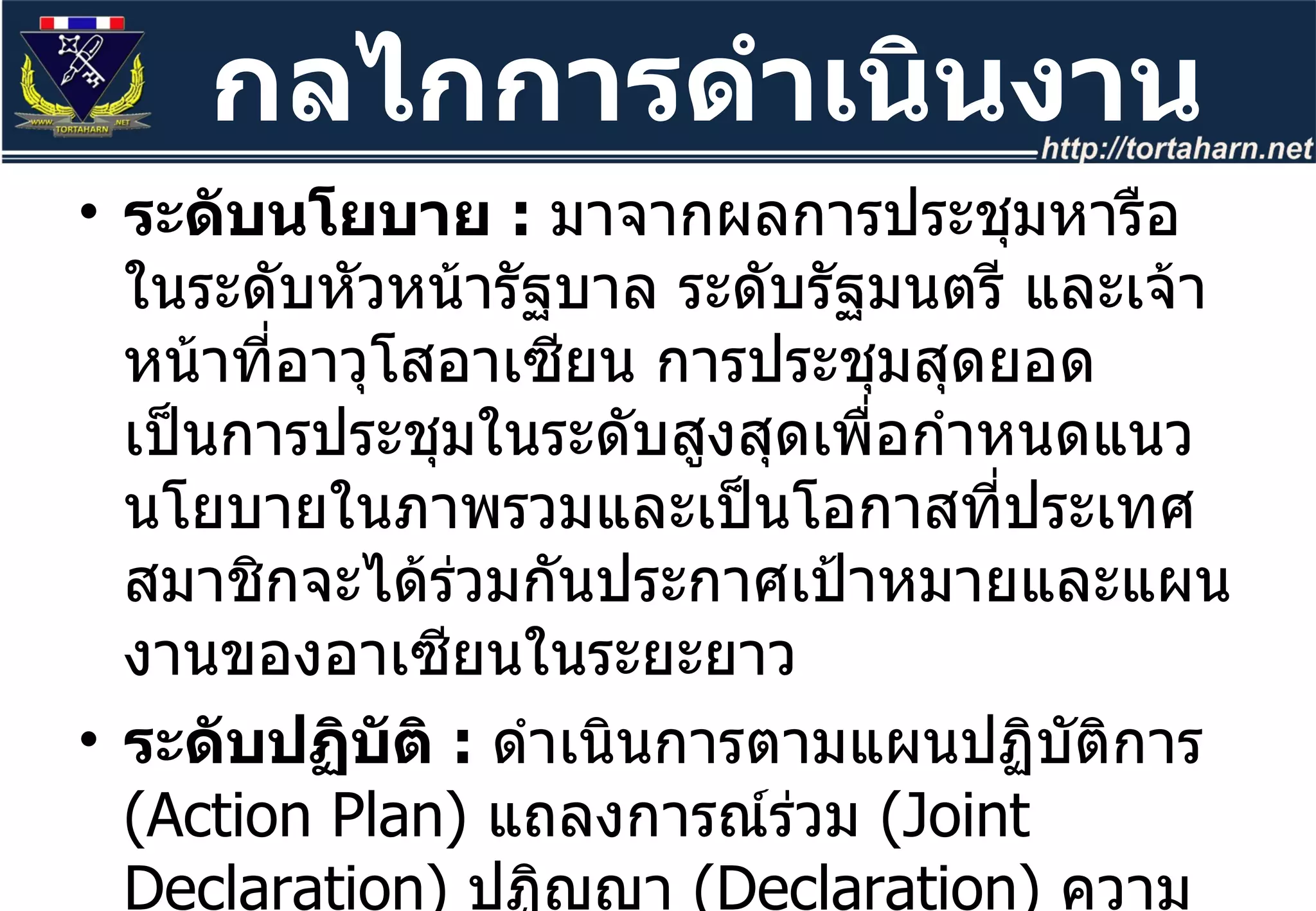 ระดับนโยบาย  :  มาจากผลการประชุมหารือในระดับหัวหน้ารัฐบาล ระดับรัฐมนตรี และเจ้าหน้าที่อาวุโสอาเซียน การประชุมสุดยอดเป็นการประชุมในระดับสูงสุดเพื่อกำหนดแนวนโยบายในภาพรวมและเป็นโอกาสที่ประเทศสมาชิกจะได้ร่วมกันประกาศเป้าหมายและแผนงานของอาเซียนในระยะยาว ระดับปฏิบัติ  :   ดำเนินการตามแผนปฏิบัติการ  ( Action Plan)  แถลงการณ์ร่วม  ( Joint Declaration)  ปฏิญญา  ( Declaration)  ความตกลง  ( Agreement)  หรืออนุสัญญา  ( Convention)  เช่น  Hanoi Declaration, Hanoi Plan of Action  และ  ASEAN Convention on Counter Terrorism  เป็นต้น กลไกการดำเนินงาน 