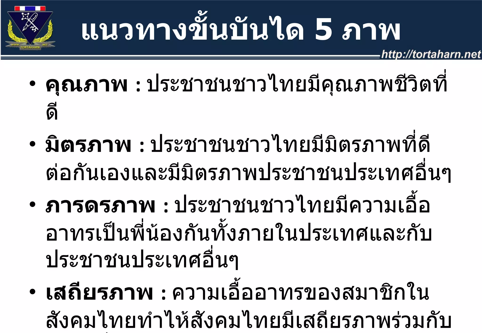 คุณภาพ  :  ประชาชนชาวไทยมีคุณภาพชีวิตที่ดี มิตรภาพ  :  ประชาชนชาวไทยมีมิตรภาพที่ดีต่อกันเองและมีมิตรภาพประชาชนประเทศอื่นๆ  ภารดรภาพ  :  ประชาชนชาวไทยมีความเอื้ออาทรเป็นพี่น้องกันทั้งภายในประเทศและกับประชาชนประเทศอื่นๆ  เสถียรภาพ  :  ความเอื้ออาทรของสมาชิกในสังคมไทยทำไห้สังคมไทยมีเสถียรภาพร่วมกับสังคมอื่นๆ  สันติภาพ  :  ประเทศไทยมีสันติภาพในการอยู่ร่วมกับประเทศอื่นๆ  แนวทางขั้นบันได  5  ภาพ 