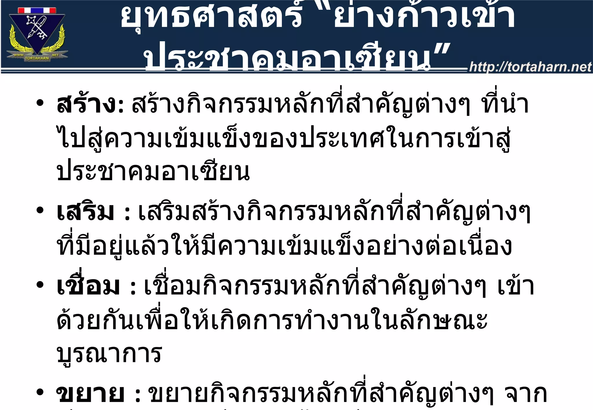 สร้าง :  สร้างกิจกรรมหลักที่สำคัญต่างๆ ที่นำไปสู่ความเข้มแข็งของประเทศในการเข้าสู่ประชาคมอาเซียน  เสริม  :  เสริมสร้างกิจกรรมหลักที่สำคัญต่างๆ ที่มีอยู่แล้วให้มีความเข้มแข็งอย่างต่อเนื่อง เชื่อม  :  เชื่อมกิจกรรมหลักที่สำคัญต่างๆ เข้าด้วยกันเพื่อให้เกิดการทำงานในลักษณะบูรณาการ ขยาย  :  ขยายกิจกรรมหลักที่สำคัญต่างๆ จากที่มีอยู่แล้วให้เพิ่มมากขึ้น เพื่อการขยายตัวในวงกว้าง ยุทธศาสตร์  “ ย่างก้าวเข้าประชาคมอาเซียน ” 