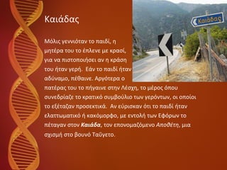 Καιάδας Μόλις γεννιόταν το παιδί, η  μητέρα του το έπλενε με κρασί,  για να πιστοποιήσει αν η κράση  του ήταν γερή.  Εάν το παιδί ήταν αδύναμο, πέθαινε. Αργότερα ο  πατέρας του το πήγαινε στην Λέσχη, το μέρος όπου  συνεδρίαζε το κρατικό συμβούλιο των γερόντων, οι οποίοι  το εξέταζαν προσεκτικά.  Αν εύρισκαν ότι το παιδί ήταν  ελαττωματικό ή κακόμορφο, με εντολή των Εφόρων το  πέταγαν στον  Καιάδα , τον επονομαζόμενο  Αποθέτη , μια  σχισμή στο βουνό Ταΰγετο. 