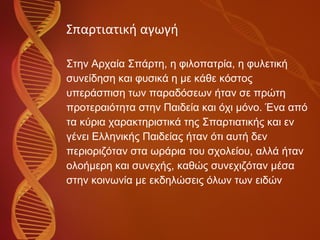Σπαρτιατική αγωγή Στην Αρχαία Σπάρτη, η φιλοπατρία, η φυλετική  συνείδηση και φυσικά η με κάθε κόστος  υπεράσπιση των παραδόσεων ήταν σε πρώτη  προτεραιότητα στην Παιδεία και όχι μόνο. Ένα από  τα κύρια χαρακτηριστικά της Σπαρτιατικής και εν  γένει Ελληνικής Παιδείας ήταν ότι αυτή δεν  περιοριζόταν στα ωράρια του σχολείου, αλλά ήταν  ολοήμερη και συνεχής, καθώς συνεχιζόταν μέσα  στην κοινωνία με εκδηλώσεις όλων των ειδών 