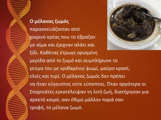 Ο μέλανας ζωμός   παρασκευάζονταν από  χοιρινό κρέας που το έβραζαν με αίμα και έριχναν αλάτι και  ξίδι. Καθένας έτρωγε ορισμένη  μερίδα από το ζωμό και συμπλήρωνε το  γεύμα του με κριθαρένιο ψωμί, μαύρο κρασί,  ελιές και τυρί. Ο μέλανας ζωμός δεν πρέπει  να ήταν εύγευστος ούτε εύπεπτος. Όταν αργότερα οι  Σπαρτιάτες εγκατέλειψαν τη λιτή ζωή, διατήρησαν για  αρκετό καιρό, σαν έθιμο μάλλον παρά σαν  τροφή, το μέλανα ζωμό. 