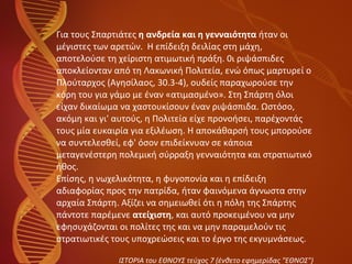 Για τους Σπαρτιάτες  η ανδρεία και η γενναιότητα  ήταν οι  μέγιστες των αρετών.  Η επίδειξη δειλίας στη μάχη,  αποτελούσε τη χείριστη ατιμωτική πράξη. 0ι ριψάσπιδες  αποκλείονταν από τη Λακωνική Πολιτεία, ενώ όπως μαρτυρεί ο  Πλούταρχος (Αγησίλαος, 30.3-4), ουδείς παραχωρούσε την  κόρη του για γάμο με έναν «ατιμασμένο». Στη Σπάρτη όλοι  είχαν δικαίωμα να χαστουκίσουν έναν ριψάσπιδα. Ωστόσο,  ακόμη και γι' αυτούς, η Πολιτεία είχε προνοήσει, παρέχοντάς  τους μία ευκαιρία για εξιλέωση. Η αποκάθαρσή τους μπορούσε  να συντελεσθεί, εφ' όσον επιδείκνυαν σε κάποια  μεταγενέστερη πολεμική σύρραξη γενναιότητα και στρατιωτικό  ήθος. Επίσης, η νωχελικότητα, η φυγοπονία και η επίδειξη  αδιαφορίας προς την πατρίδα, ήταν φαινόμενα άγνωστα στην  αρχαία Σπάρτη. Αξίζει να σημειωθεί ότι η πόλη της Σπάρτης  πάντοτε παρέμενε  ατείχιστη , και αυτό προκειμένου να μην  εφησυχάζονται οι πολίτες της και να μην παραμελούν τις  στρατιωτικές τους υποχρεώσεις και το έργο της εκγυμνάσεως. ΙΣΤΟΡΙΑ του ΕΘΝΟΥΣ τεύχος 7 (ένθετο εφημερίδας "ΕΘΝΟΣ") 